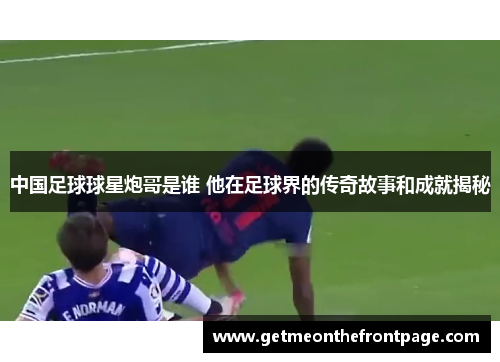中国足球球星炮哥是谁 他在足球界的传奇故事和成就揭秘