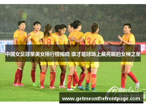 中国女足球星美女排行榜揭晓 谁才是球场上最亮眼的女神之星