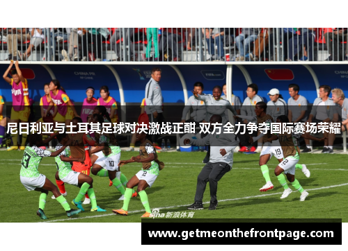 尼日利亚与土耳其足球对决激战正酣 双方全力争夺国际赛场荣耀