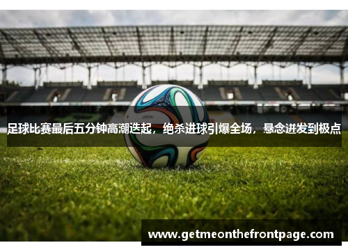 足球比赛最后五分钟高潮迭起，绝杀进球引爆全场，悬念迸发到极点