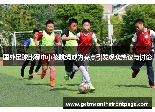 国外足球比赛中小孩跳绳成为亮点引发观众热议与讨论